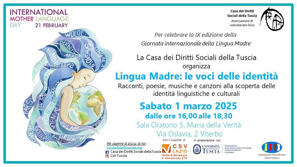 Lingua Madre: le voci delle identità
Racconti, poesie, musiche e canzoni alla scoperta delle identità linguistiche e culturali
Sabato 1 marzo 2025
dalle ore 16,00 alle 18,30
Sala Oratorio S. Maria della Verità
Via Oslavia, 2 Viterbo